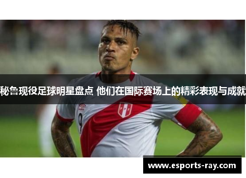 秘鲁现役足球明星盘点 他们在国际赛场上的精彩表现与成就 秘鲁现役足球明星盘点 他们在国际赛场上的精彩表现与成就