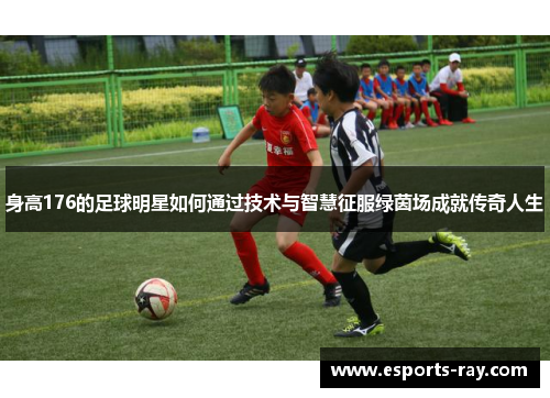 身高176的足球明星如何通过技术与智慧征服绿茵场成就传奇人生 身高176的足球明星如何通过技术与智慧征服绿茵场成就传奇人生