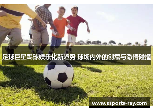 足球巨星踢球娱乐化新趋势 球场内外的创意与激情碰撞 足球巨星踢球娱乐化新趋势 球场内外的创意与激情碰撞