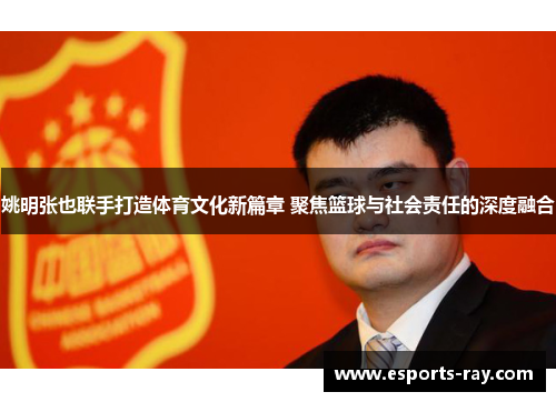 姚明张也联手打造体育文化新篇章 聚焦篮球与社会责任的深度融合