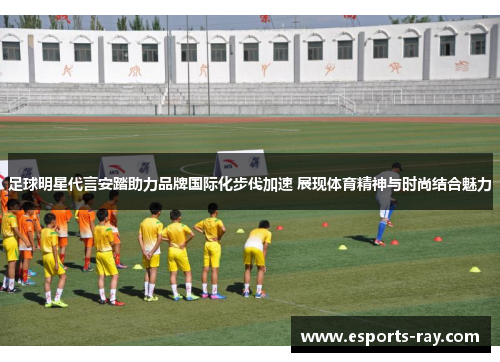 足球明星代言安踏助力品牌国际化步伐加速 展现体育精神与时尚结合魅力