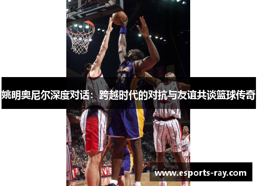 姚明奥尼尔深度对话：跨越时代的对抗与友谊共谈篮球传奇