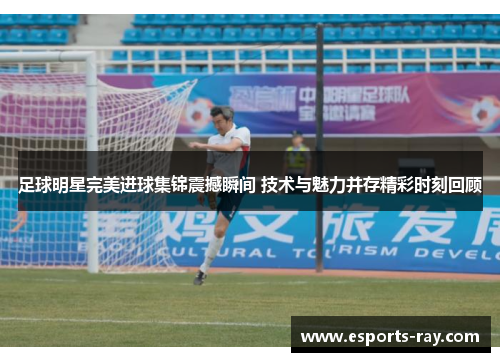 足球明星完美进球集锦震撼瞬间 技术与魅力并存精彩时刻回顾