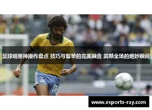 足球明星神操作盘点 技巧与智慧的完美融合 震撼全场的绝妙瞬间
