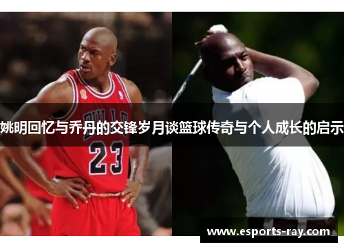 姚明回忆与乔丹的交锋岁月谈篮球传奇与个人成长的启示