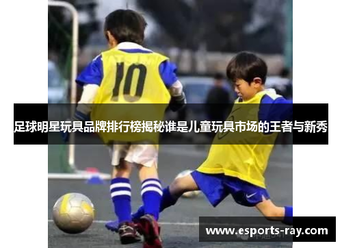 足球明星玩具品牌排行榜揭秘谁是儿童玩具市场的王者与新秀