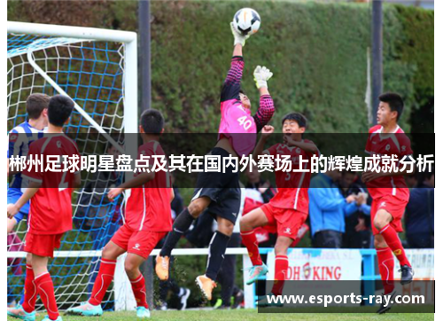 郴州足球明星盘点及其在国内外赛场上的辉煌成就分析