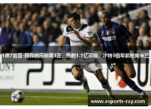 1夜7官宣-阿森纳压哨第3签，热刺1.1亿双响，沙特5倍年薪挖角米兰
