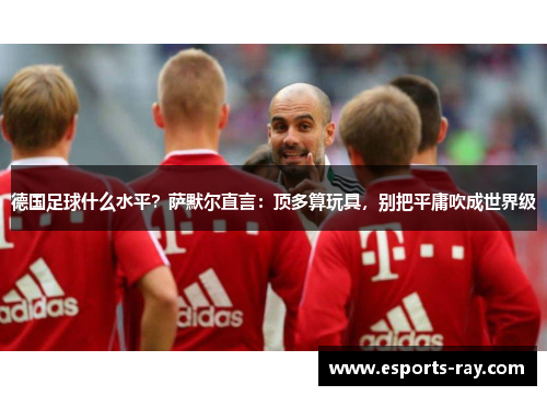 德国足球什么水平？萨默尔直言：顶多算玩具，别把平庸吹成世界级