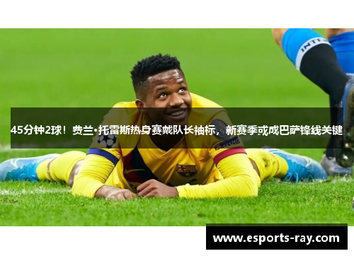 45分钟2球!费兰·托雷斯热身赛戴队长袖标,新赛季或成巴萨锋线关键 45分钟2球!费兰·托雷斯热身赛戴队长袖标,新赛季或成巴萨锋线关键