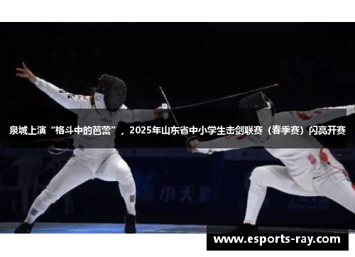 泉城上演“格斗中的芭蕾”，2025年山东省中小学生击剑联赛（春季赛）闪亮开赛