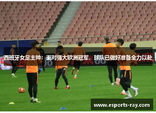 西班牙女足主帅：面对强大欧洲冠军，球队已做好准备全力以赴